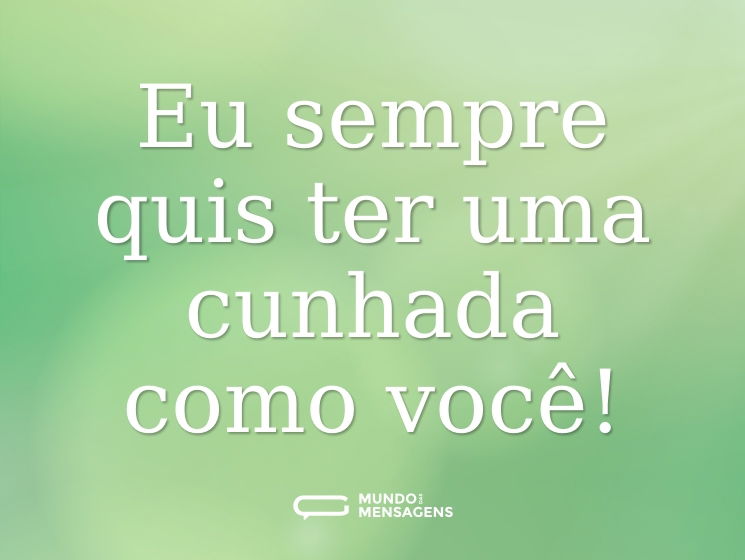 Eu sempre quis ter uma cunhada como você!