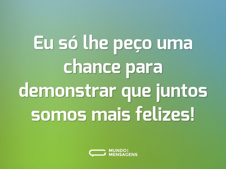 Eu só lhe peço uma chance para demonstrar que juntos somos mais felizes!