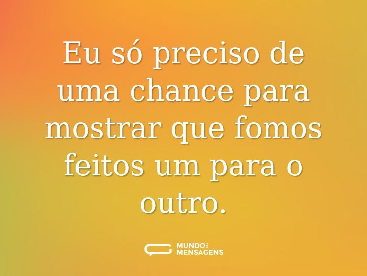 Eu só preciso de uma chance para mostrar que fomos feitos um para o outro.
