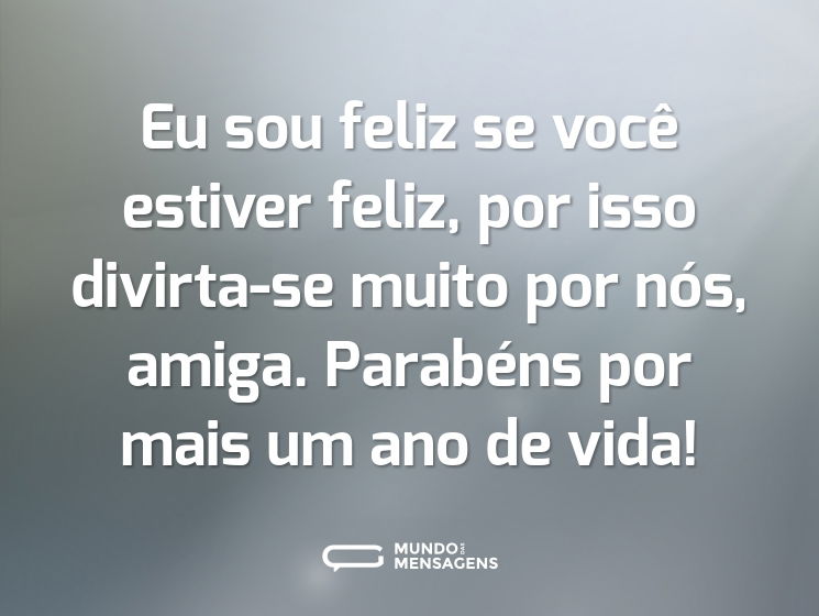 Eu sou feliz se você estiver feliz, por isso divirta-se muito por nós, amiga. Parabéns por mais um ano de vida!