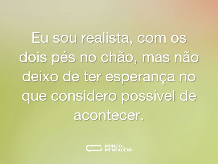 Eu sou realista, com os dois pés no chão, mas não deixo de ter esperança no que considero possível de acontecer.