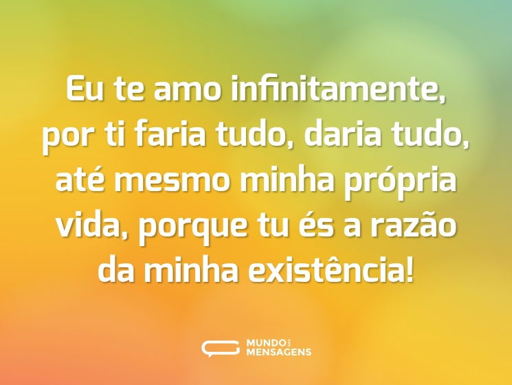 Eu te amo infinitamente, por ti faria tudo, daria tudo, até mesmo minha própria vida, porque tu és a razão da minha existência!