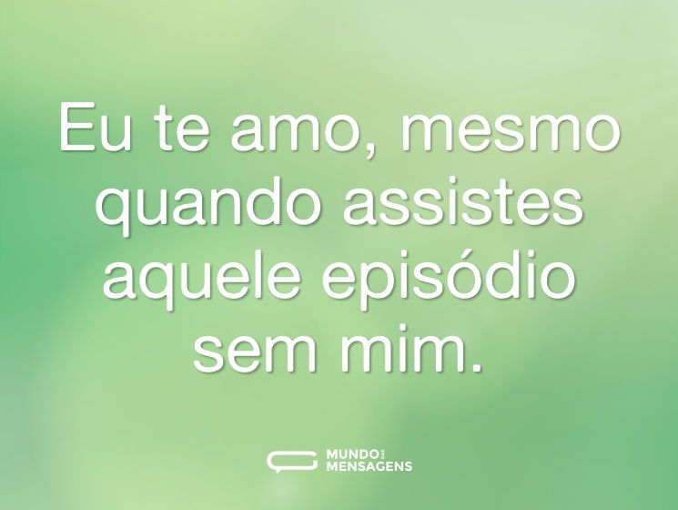 Eu te amo, mesmo quando assistes aquele episódio sem mim.