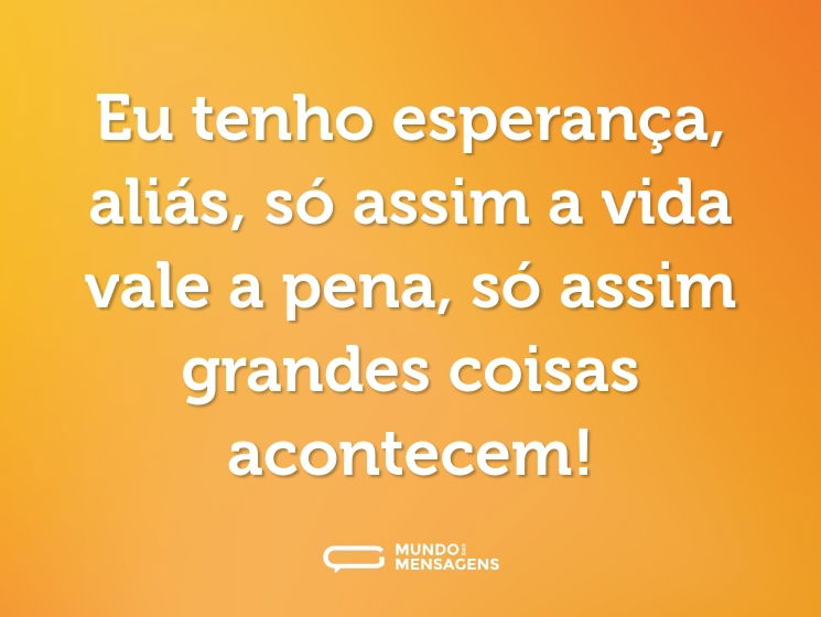 Eu tenho esperança, aliás, só assim a vida vale a pena, só assim grandes coisas acontecem!