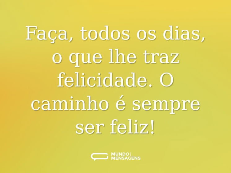 Faça, todos os dias, o que lhe traz felicidade. O caminho é sempre ser feliz!