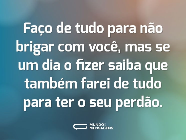 Faço de tudo para não brigar com você, mas se um dia o fizer saiba que também farei de tudo para ter o seu perdão.