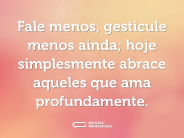 Fale menos, gesticule menos ainda; hoje simplesmente abrace aqueles que ama profundamente.