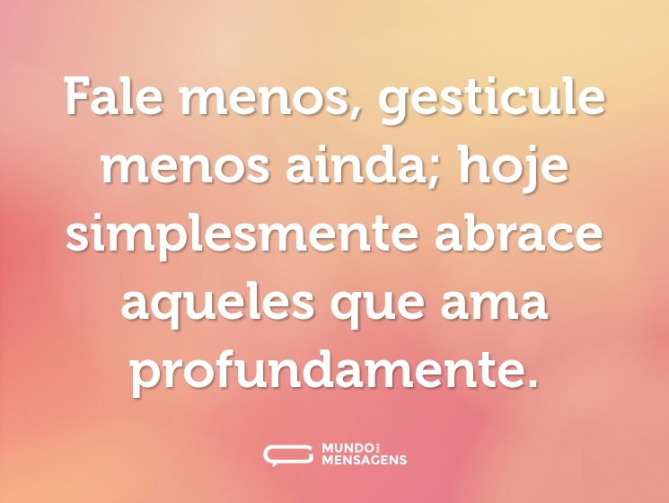 Fale menos, gesticule menos ainda; hoje simplesmente abrace aqueles que ama profundamente.