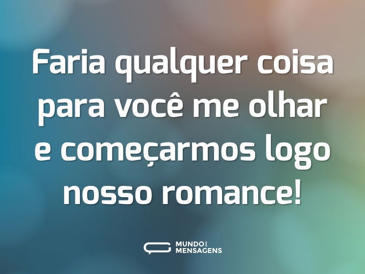 Faria qualquer coisa para você me olhar e começarmos logo nosso romance!