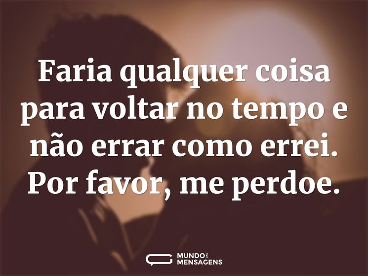 Faria qualquer coisa para voltar no tempo e não errar como errei. Por favor, me perdoe.