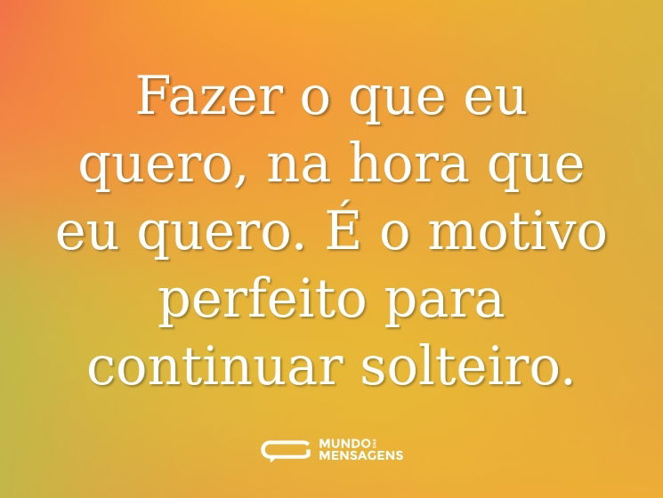 Fazer o que eu quero, na hora que eu quero. É o motivo perfeito para continuar solteiro.
