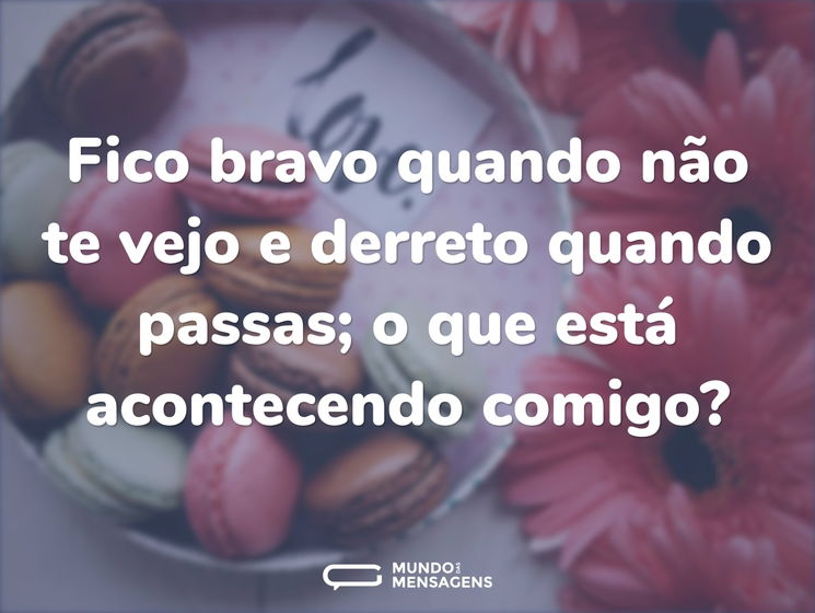 Fico bravo quando não te vejo e derreto quando passas; o que está acontecendo comigo?
