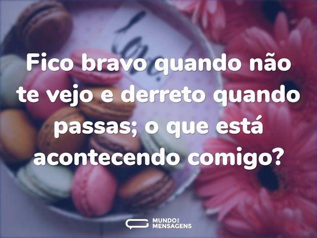 Fico bravo quando não te vejo e derreto ...