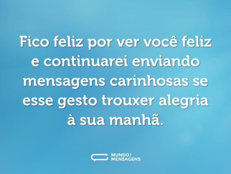 Fico feliz por ver você feliz e continuarei enviando mensagens carinhosas se esse gesto trouxer alegria à sua manhã.