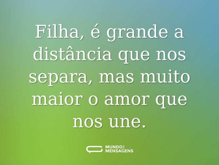 Filha, é grande a distância que nos separa, mas muito maior o amor que nos une.
