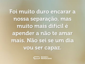 Foi muito duro encarar a nossa separação, mas muito mais difícil é apender a não te amar mais. Não sei se um dia vou ser capaz.