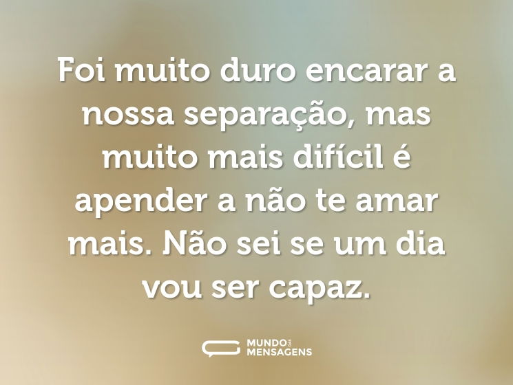 Foi muito duro encarar a nossa separação, mas muito mais difícil é apender a não te amar mais. Não sei se um dia vou ser capaz.