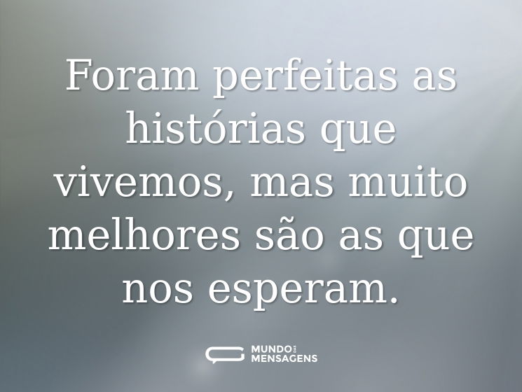 Foram perfeitas as histórias que vivemos, mas muito melhores são as que nos esperam.