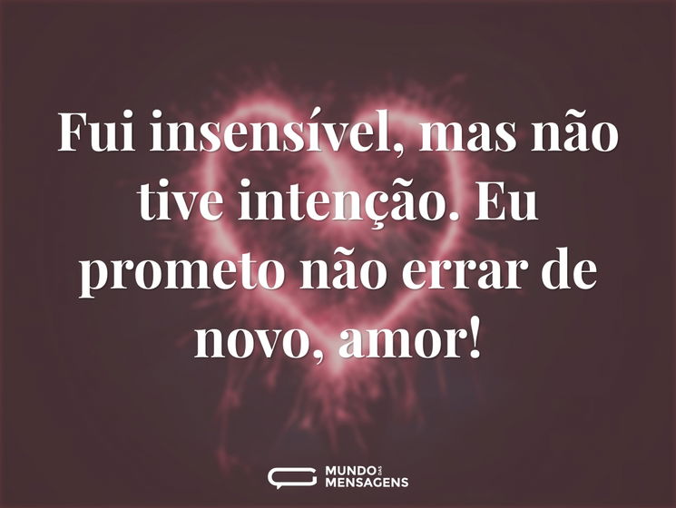 Fui insensível, mas não tive intenção. Eu prometo não errar de novo, amor!