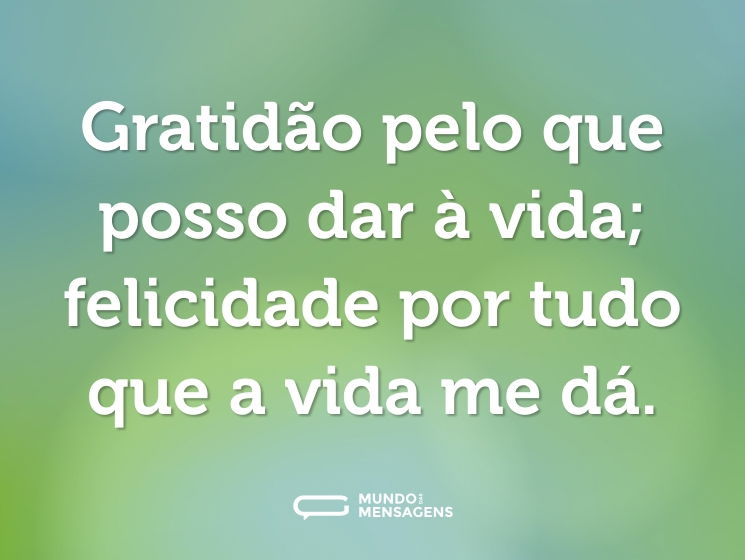 Gratidão pelo que posso dar à vida; felicidade por tudo que a vida me dá.