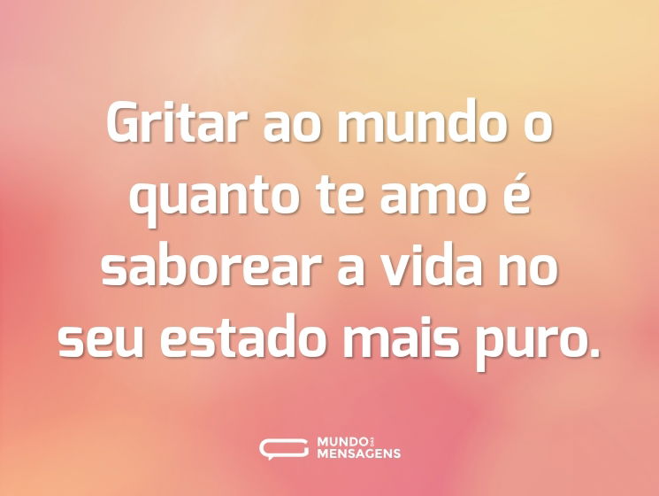 Gritar ao mundo o quanto te amo é saborear a vida no seu estado mais puro.
