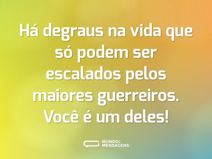 Há degraus na vida que só podem ser escalados pelos maiores guerreiros. Você é um deles!