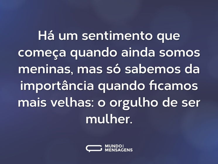 Há um sentimento que começa quando ainda somos meninas, mas só sabemos da importância quando ficamos mais velhas: o orgulho de ser mulher.