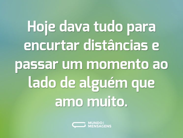 Hoje dava tudo para encurtar distâncias e passar um momento ao lado de alguém que amo muito.