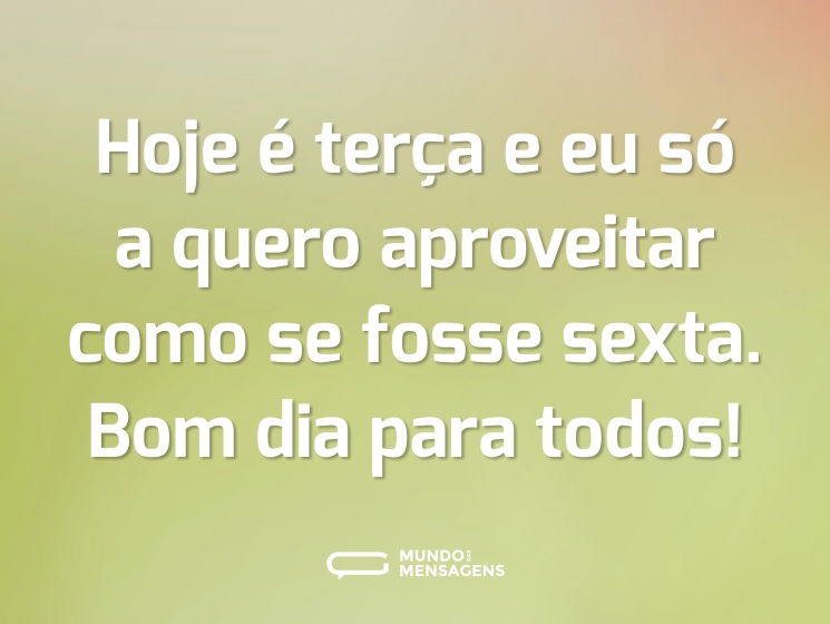 Hoje é terça e eu só a quero aproveitar como se fosse sexta. Bom dia para todos!