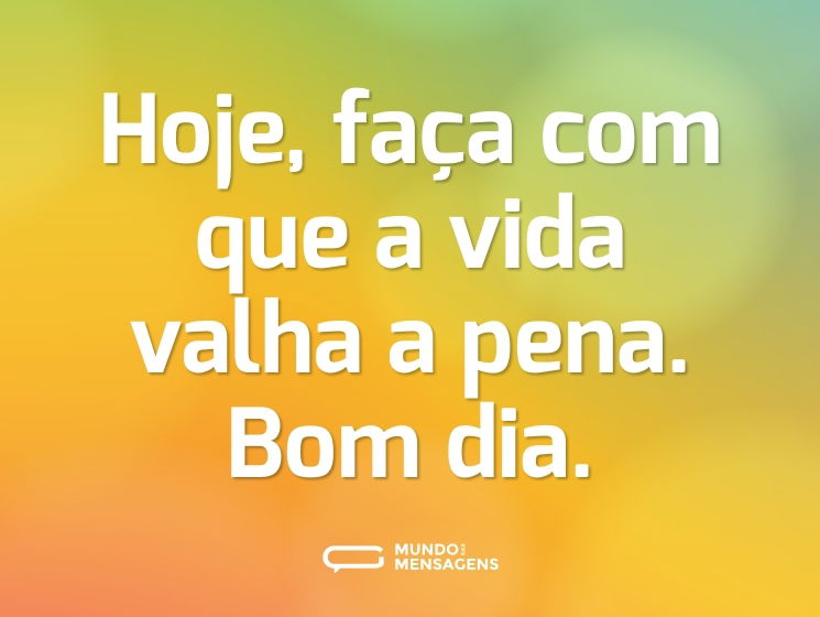 Hoje, faça com que a vida valha a pena. Bom dia.