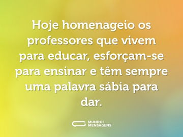 Hoje homenageio os professores que vivem para educar, esforçam-se para ensinar e têm sempre uma palavra sábia para dar.