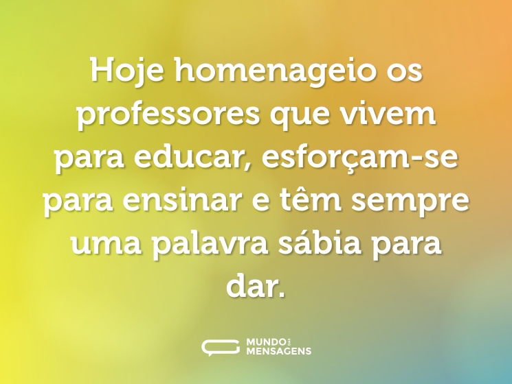 Hoje homenageio os professores que vivem para educar, esforçam-se para ensinar e têm sempre uma palavra sábia para dar.