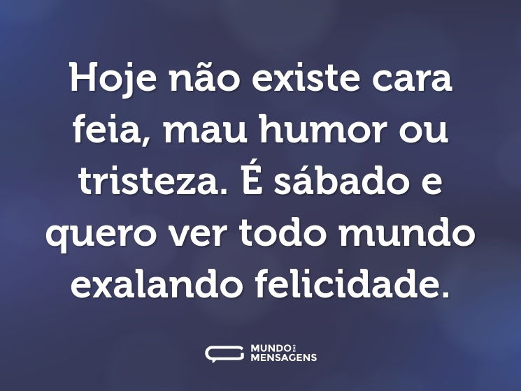 Hoje não existe cara feia, mau humor ou tristeza. É sábado e quero ver todo mundo exalando felicidade.