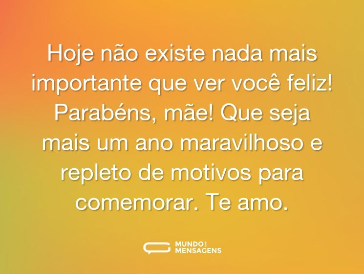 Hoje não existe nada mais importante que ver você feliz! Parabéns, mãe! Que seja mais um ano maravilhoso e repleto de motivos para comemorar. Te amo.