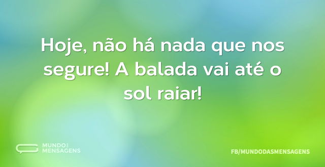 Hoje, não há nada que nos segure! A bala...