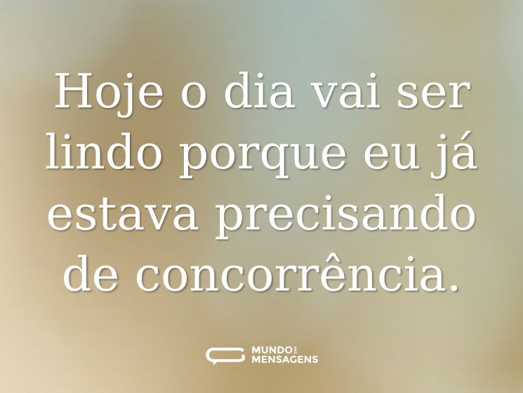 Hoje o dia vai ser lindo porque eu já estava precisando de concorrência.