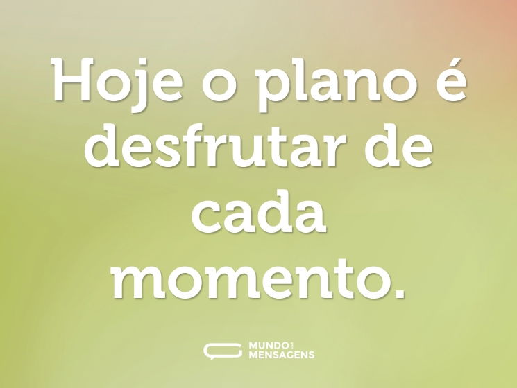Hoje o plano é desfrutar de cada momento.