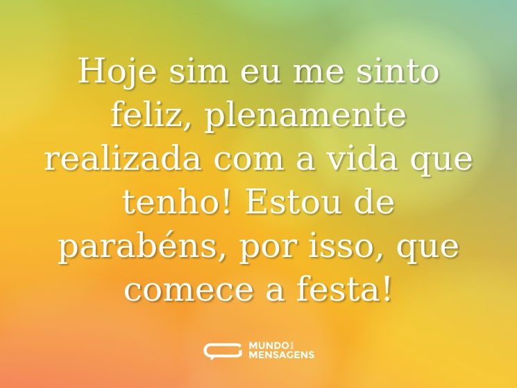 Hoje sim eu me sinto feliz, plenamente realizada com a vida que tenho! Estou de parabéns, por isso, que comece a festa!