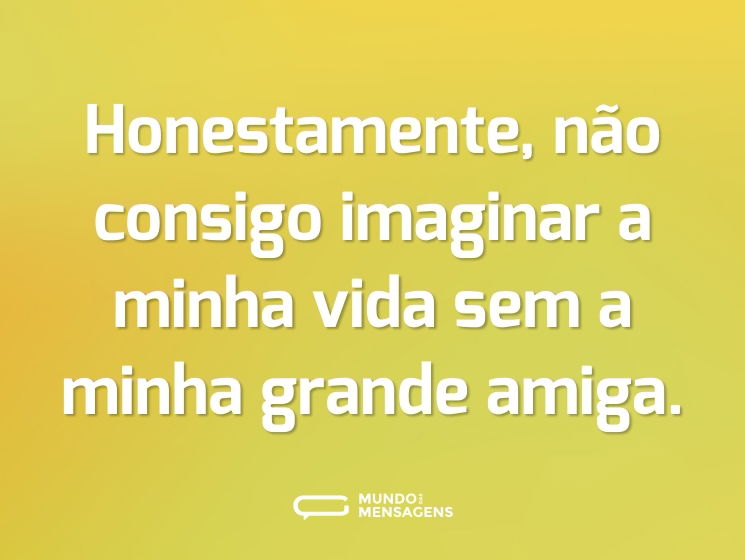 Honestamente, não consigo imaginar a minha vida sem a minha grande amiga.