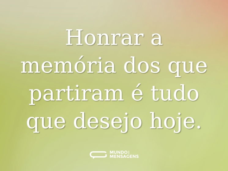 Honrar a memória dos que partiram é tudo que desejo hoje.