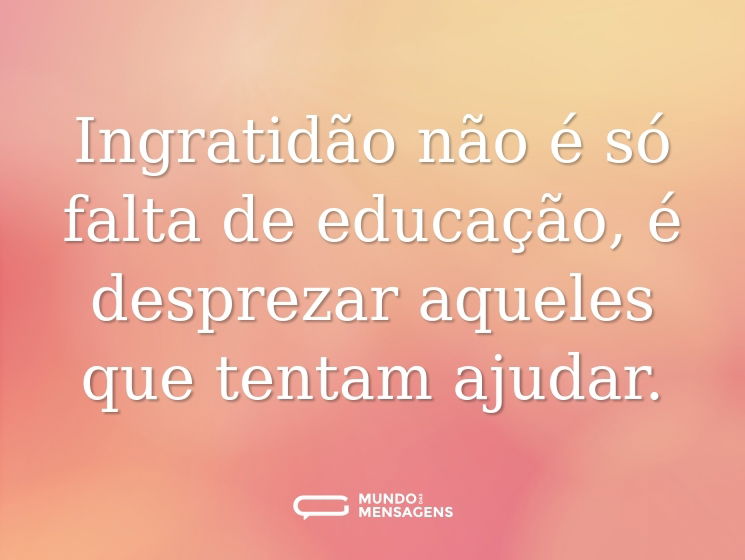 Ingratidão não é só falta de educação, é desprezar aqueles que tentam ajudar.