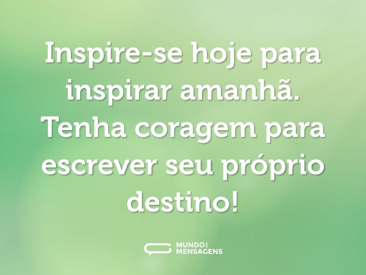 Inspire-se hoje para inspirar amanhã. Tenha coragem para escrever seu próprio destino!