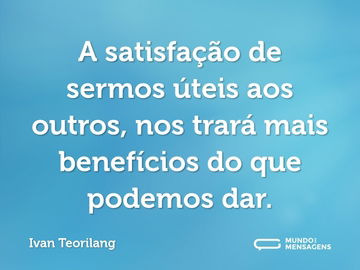 A satisfação de sermos úteis aos outros, nos trará mais benefícios do que podemos dar.