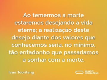 Ao temermos a morte estaremos desejando a vida eterna; a realização deste desejo diante dos valores que conhecemos seria, no mínimo, tão enfadonho que passaríamos a sonhar com a morte.