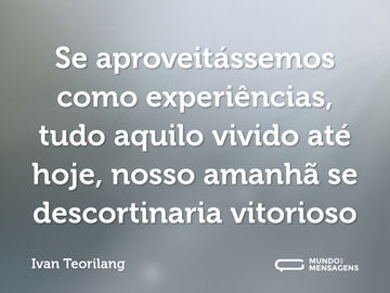 Se aproveitássemos como experiências, tudo aquilo vivido até hoje, nosso amanhã se descortinaria vitorioso