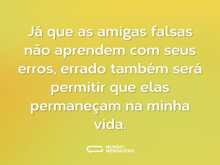 Já que as amigas falsas não aprendem com seus erros, errado também será permitir que elas permaneçam na minha vida.