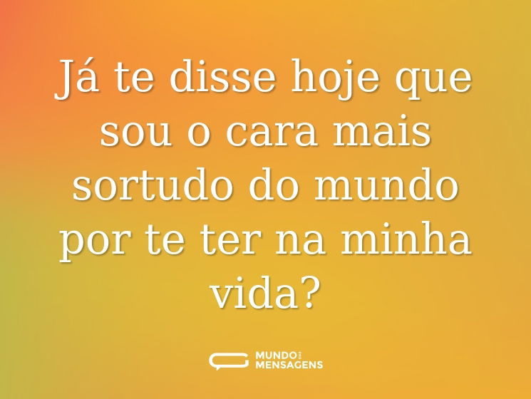 Já te disse hoje que sou o cara mais sortudo do mundo por te ter na minha vida?