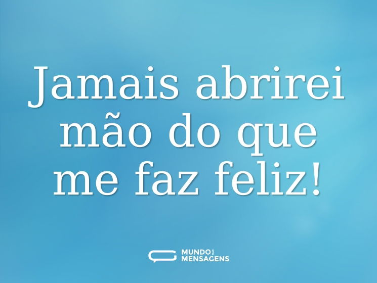 Jamais abrirei mão do que me faz feliz!