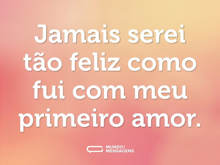 Jamais serei tão feliz como fui com meu primeiro amor.