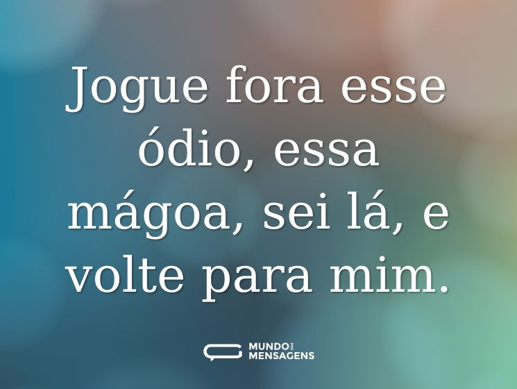 Jogue fora esse ódio, essa mágoa, sei lá, e volte para mim.